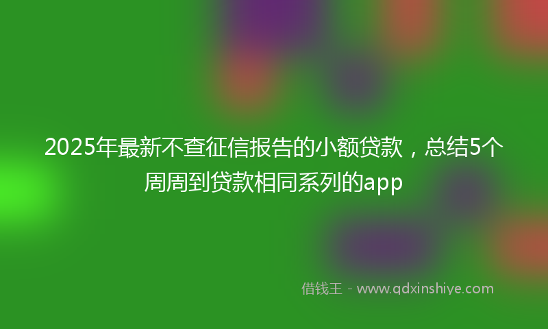 2025年最新不查征信报告的小额贷款，总结5个周周到贷款相同系列的app