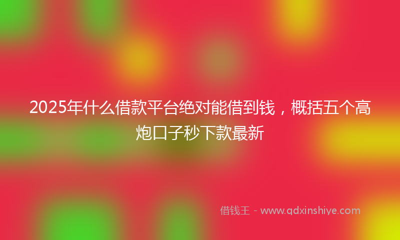 2025年什么借款平台绝对能借到钱，概括五个高炮口子秒下款最新