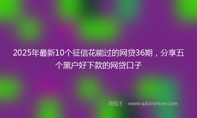 2025年最新10个征信花能过的网贷36期，分享五个黑户好下款的网贷口子
