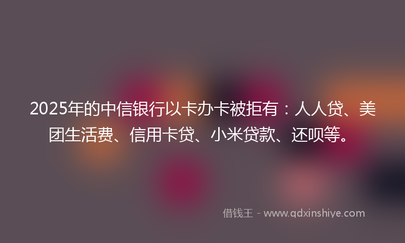 2025年的中信银行以卡办卡被拒有：人人贷、美团生活费、信用卡贷、小米贷款、还呗等。