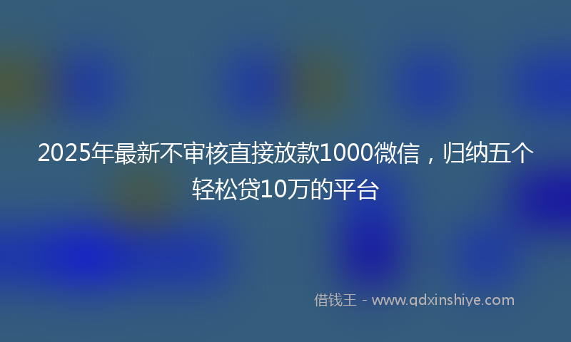 2025年最新不审核直接放款1000微信，归纳五个轻松贷10万的平台