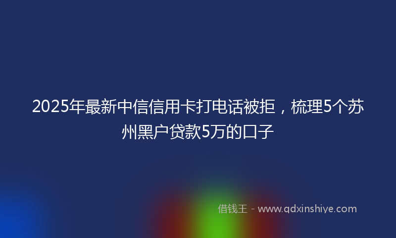2025年最新中信信用卡打电话被拒，梳理5个苏州黑户贷款5万的口子