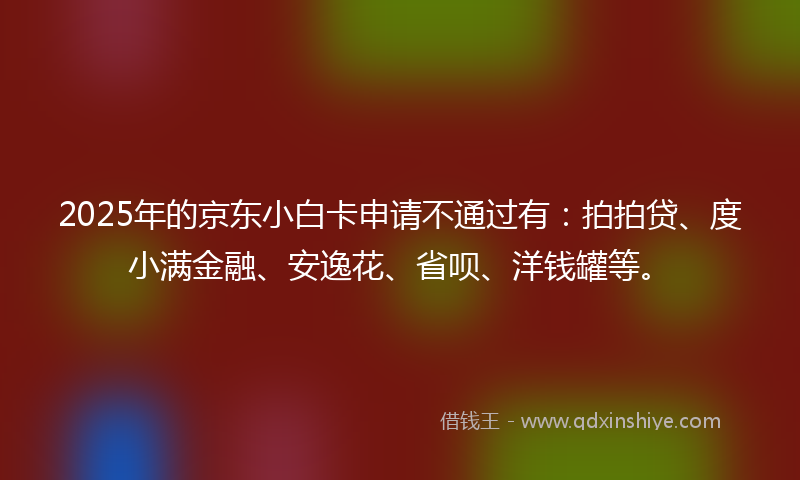2025年的京东小白卡申请不通过有：拍拍贷、度小满金融、安逸花、省呗、洋钱罐等。