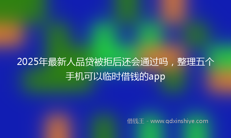 2025年最新人品贷被拒后还会通过吗，整理五个手机可以临时借钱的app