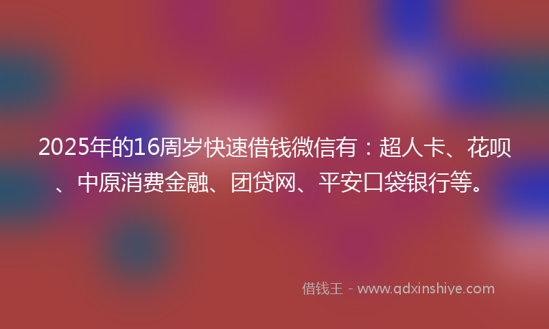 2025年的16周岁快速借钱微信有：超人卡、花呗、中原消费金融、团贷网、平安口袋银行等。