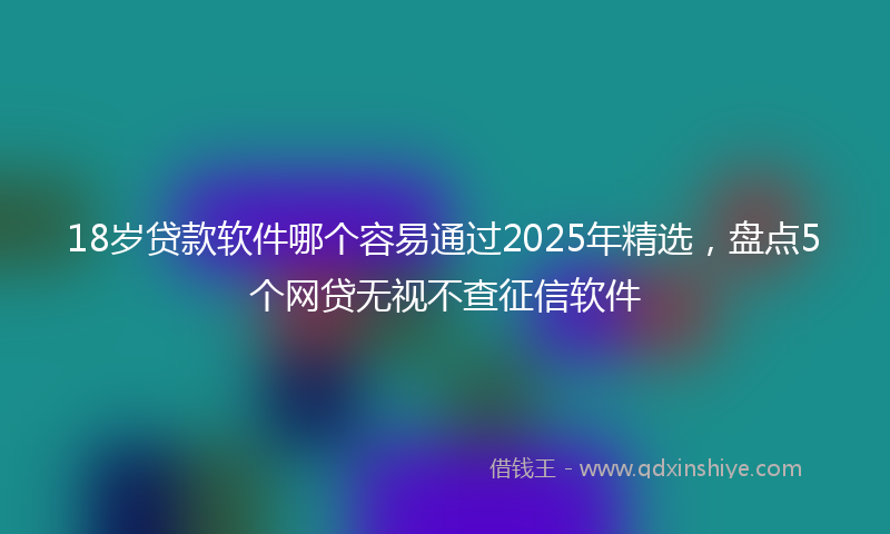 18岁贷款软件哪个容易通过2025年精选，盘点5个网贷无视不查征信软件