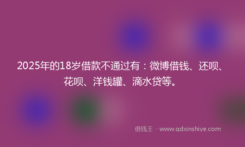 2025年的18岁借款不通过有：微博借钱、还呗、花呗、洋钱罐、滴水贷等。
