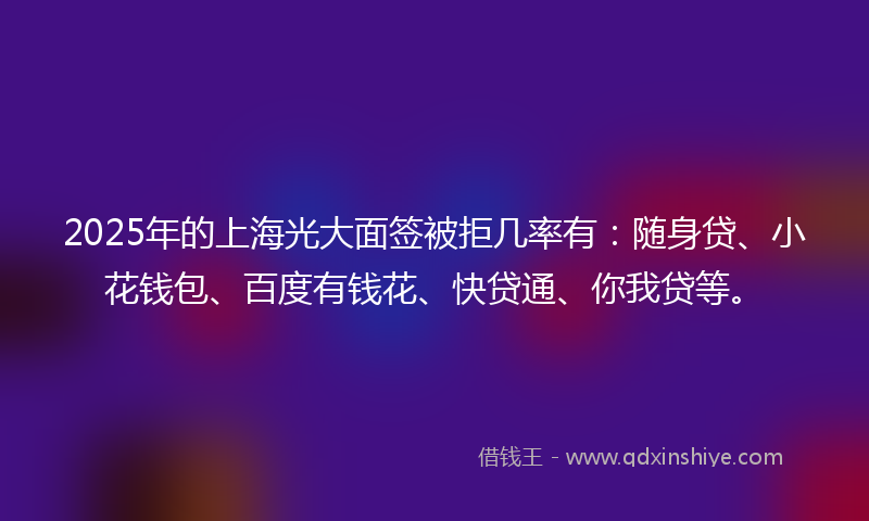 2025年的上海光大面签被拒几率有：随身贷、小花钱包、百度有钱花、快贷通、你我贷等。
