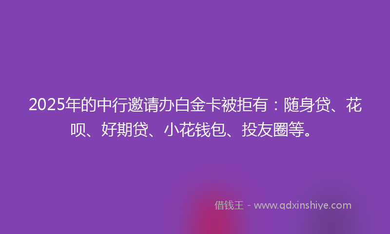 2025年的中行邀请办白金卡被拒有：随身贷、花呗、好期贷、小花钱包、投友圈等。
