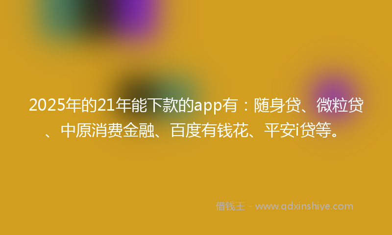 2025年的21年能下款的app有：随身贷、微粒贷、中原消费金融、百度有钱花、平安i贷等。