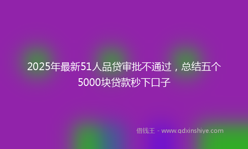 2025年最新51人品贷审批不通过，总结五个5000块贷款秒下口子