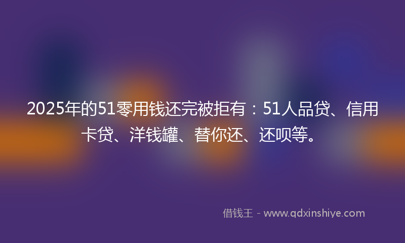 2025年的51零用钱还完被拒有：51人品贷、信用卡贷、洋钱罐、替你还、还呗等。