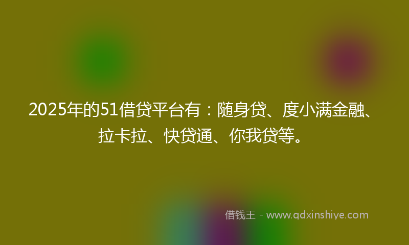 2025年的51借贷平台有：随身贷、度小满金融、拉卡拉、快贷通、你我贷等。