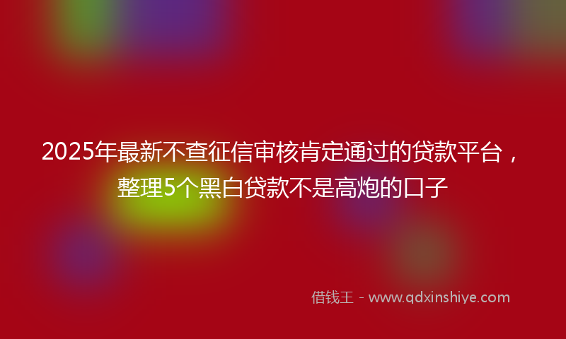 2025年最新不查征信审核肯定通过的贷款平台，整理5个黑白贷款不是高炮的口子