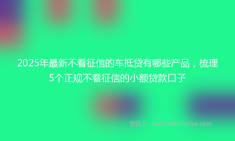 2025年最新不看征信的车抵贷有哪些产品，梳理5个正规不看征信的小额贷款口子