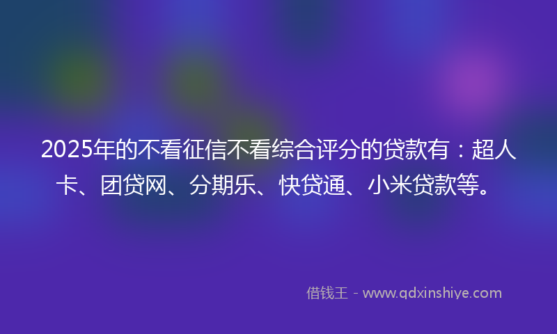 2025年的不看征信不看综合评分的贷款有：超人卡、团贷网、分期乐、快贷通、小米贷款等。