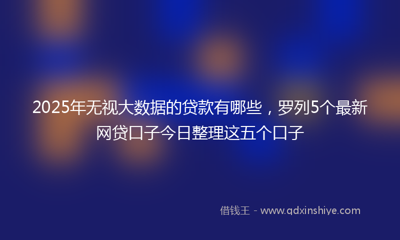 2025年无视大数据的贷款有哪些，罗列5个最新网贷口子今日整理这五个口子