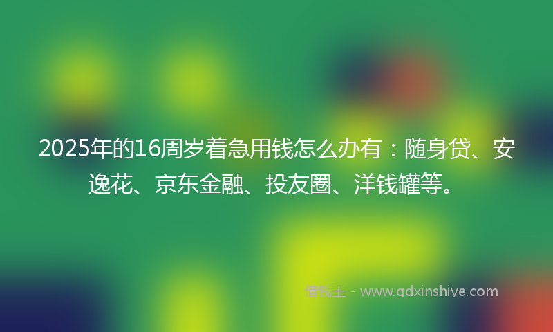 2025年的16周岁着急用钱怎么办有：随身贷、安逸花、京东金融、投友圈、洋钱罐等。