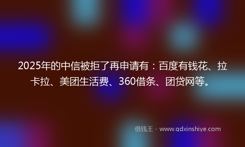 2025年的中信被拒了再申请有：百度有钱花、拉卡拉、美团生活费、360借条、团贷网等。