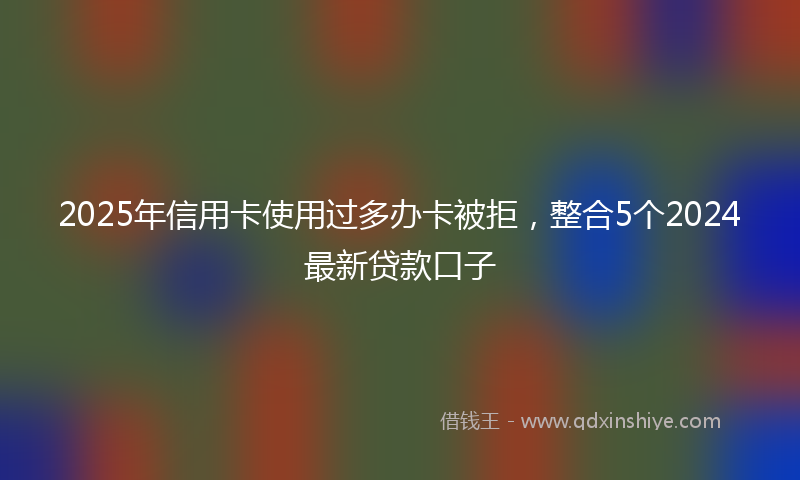 2025年信用卡使用过多办卡被拒，整合5个2024最新贷款口子