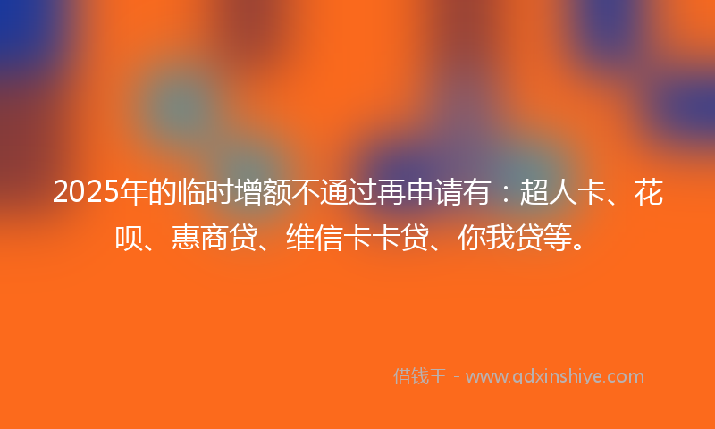 2025年的临时增额不通过再申请有：超人卡、花呗、惠商贷、维信卡卡贷、你我贷等。