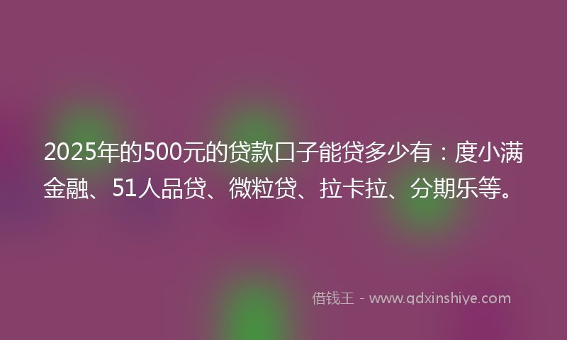 2025年的500元的贷款口子能贷多少有：度小满金融、51人品贷、微粒贷、拉卡拉、分期乐等。
