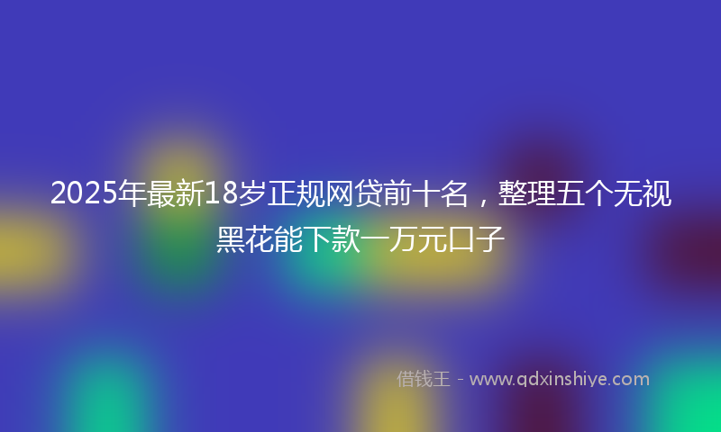 2025年最新18岁正规网贷前十名，整理五个无视黑花能下款一万元口子