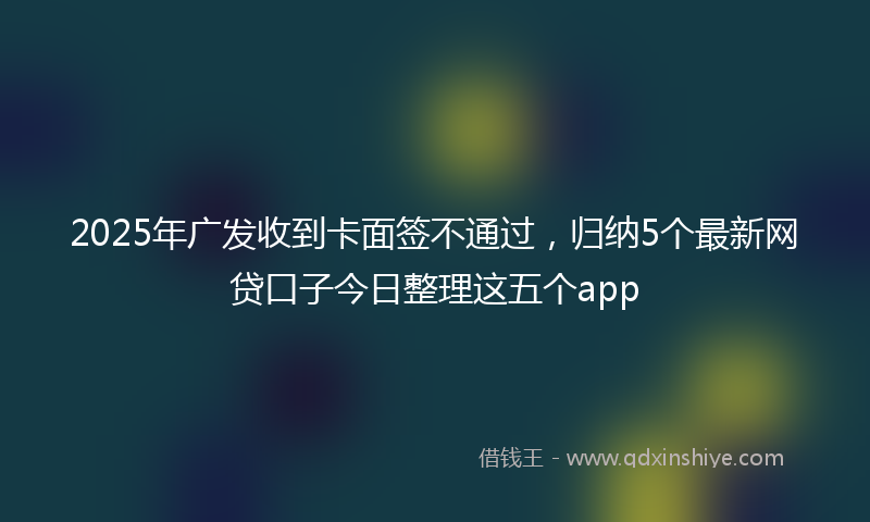 2025年广发收到卡面签不通过，归纳5个最新网贷口子今日整理这五个app