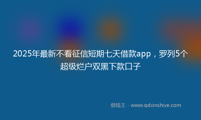 2025年最新不看征信短期七天借款app，罗列5个超级烂户双黑下款口子