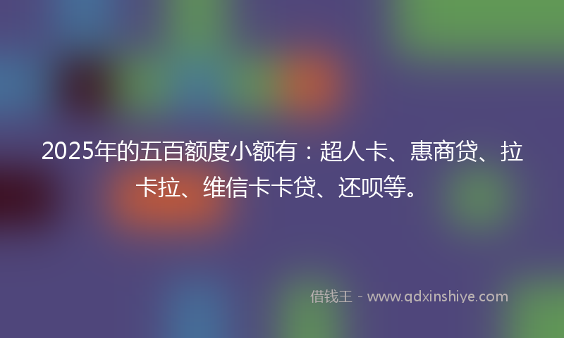 2025年的五百额度小额有：超人卡、惠商贷、拉卡拉、维信卡卡贷、还呗等。