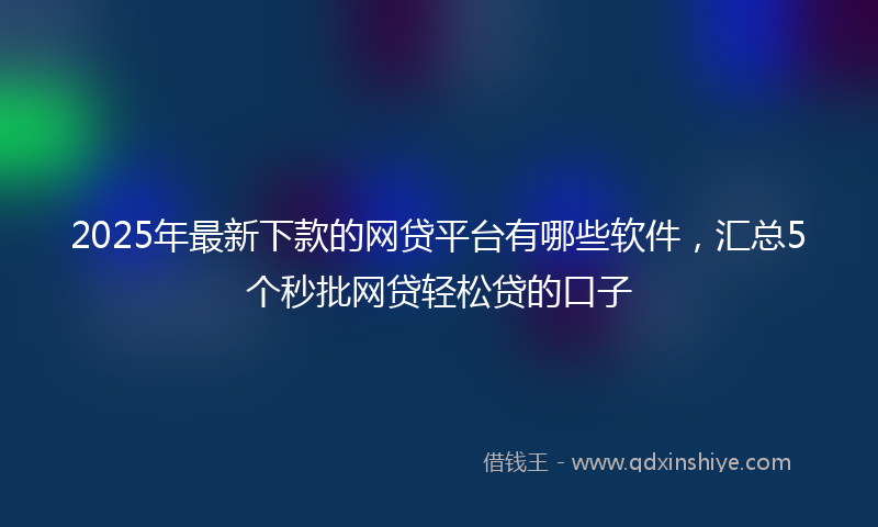 2025年最新下款的网贷平台有哪些软件，汇总5个秒批网贷轻松贷的口子