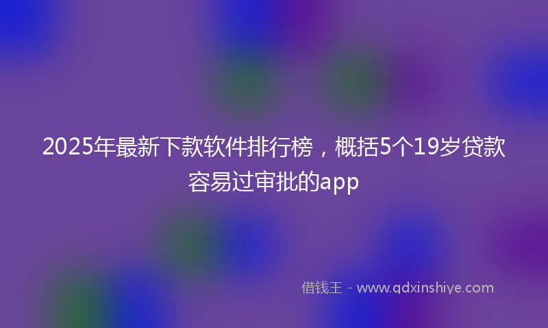 2025年最新下款软件排行榜，概括5个19岁贷款容易过审批的app