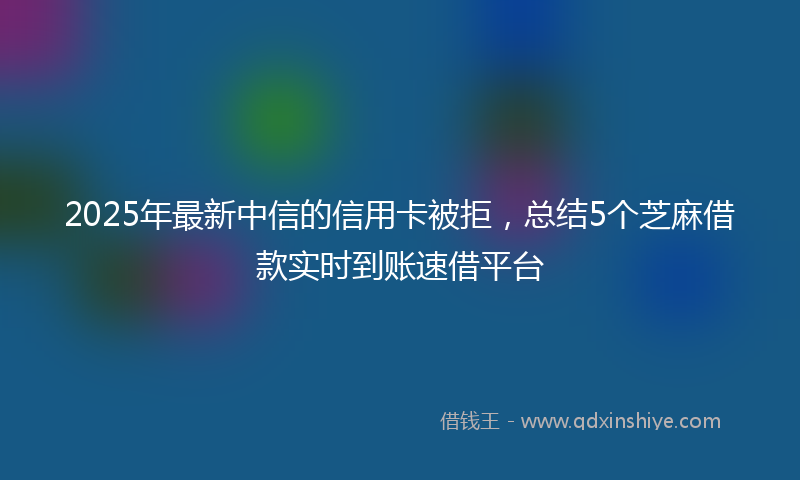 2025年最新中信的信用卡被拒，总结5个芝麻借款实时到账速借平台