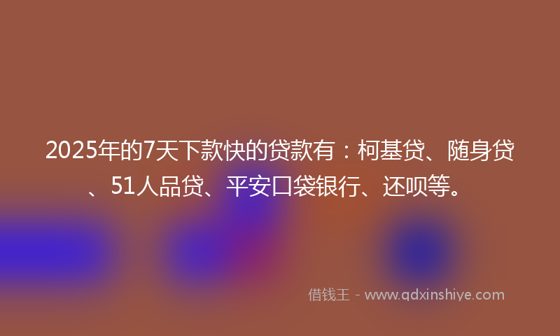 2025年的7天下款快的贷款有：柯基贷、随身贷、51人品贷、平安口袋银行、还呗等。