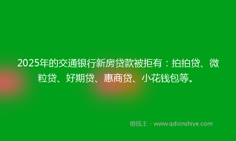 2025年的交通银行新房贷款被拒有：拍拍贷、微粒贷、好期贷、惠商贷、小花钱包等。