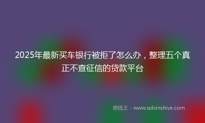 2025年最新买车银行被拒了怎么办，整理五个真正不查征信的贷款平台