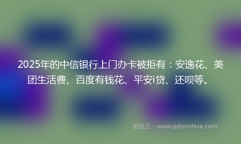 2025年的中信银行上门办卡被拒有：安逸花、美团生活费、百度有钱花、平安i贷、还呗等。