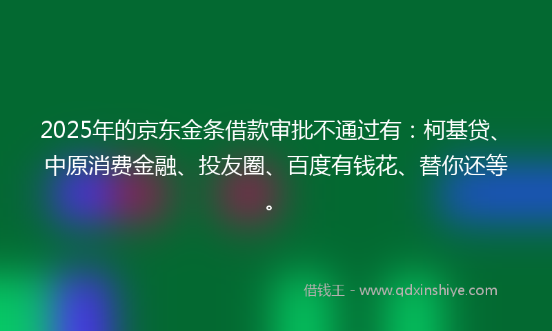 2025年的京东金条借款审批不通过有：柯基贷、中原消费金融、投友圈、百度有钱花、替你还等。