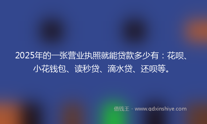 2025年的一张营业执照就能贷款多少有：花呗、小花钱包、读秒贷、滴水贷、还呗等。
