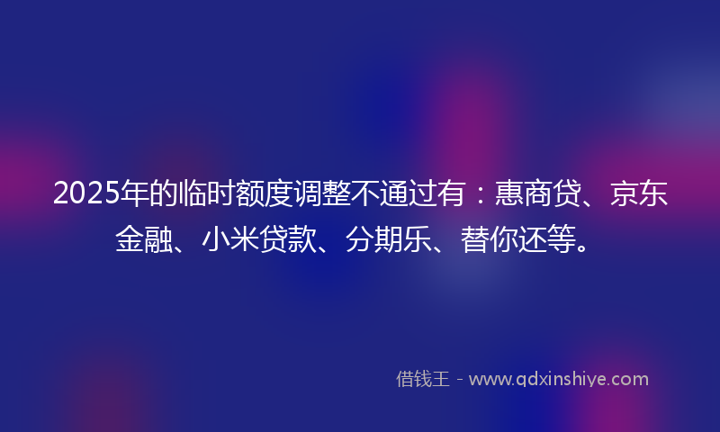 2025年的临时额度调整不通过有：惠商贷、京东金融、小米贷款、分期乐、替你还等。