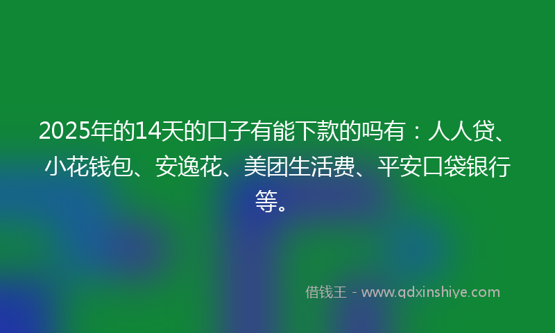 2025年的14天的口子有能下款的吗有：人人贷、小花钱包、安逸花、美团生活费、平安口袋银行等。