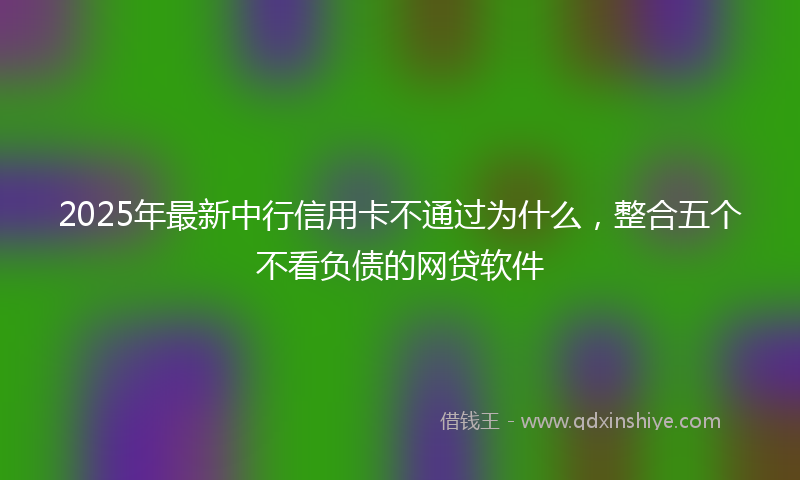 2025年最新中行信用卡不通过为什么，整合五个不看负债的网贷软件