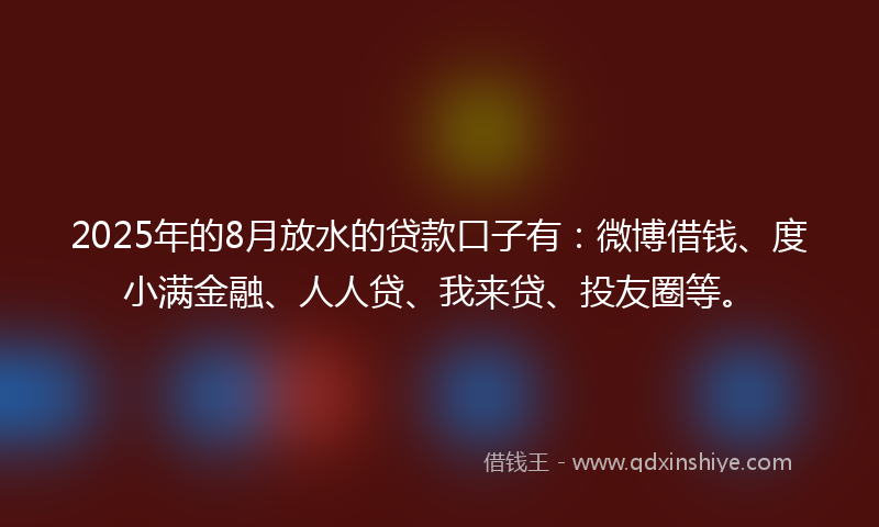 2025年的8月放水的贷款口子有：微博借钱、度小满金融、人人贷、我来贷、投友圈等。