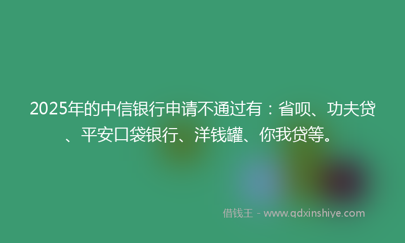 2025年的中信银行申请不通过有：省呗、功夫贷、平安口袋银行、洋钱罐、你我贷等。