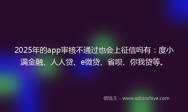 2025年的app审核不通过也会上征信吗有：度小满金融、人人贷、e微贷、省呗、你我贷等。