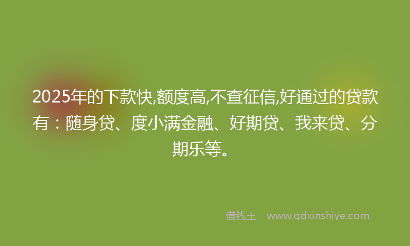 2025年的下款快,额度高,不查征信,好通过的贷款有：随身贷、度小满金融、好期贷、我来贷、分期乐等。
