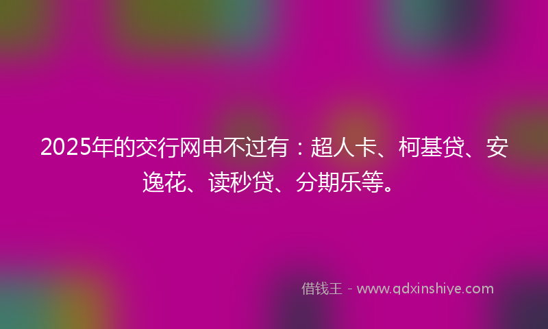2025年的交行网申不过有：超人卡、柯基贷、安逸花、读秒贷、分期乐等。