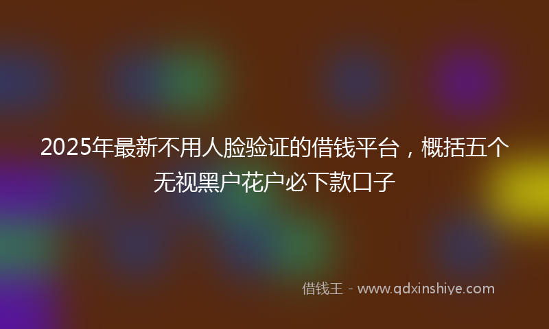 2025年最新不用人脸验证的借钱平台，概括五个无视黑户花户必下款口子