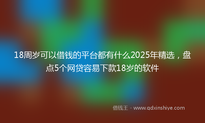 18周岁可以借钱的平台都有什么2025年精选，盘点5个网贷容易下款18岁的软件