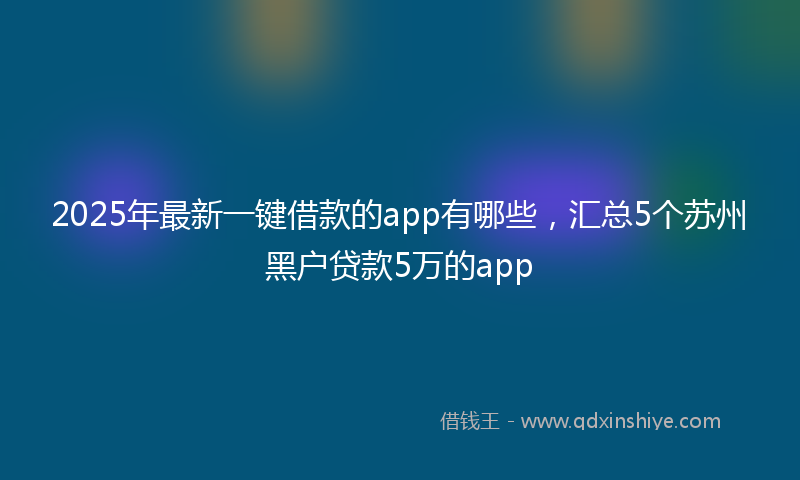 2025年最新一键借款的app有哪些，汇总5个苏州黑户贷款5万的app